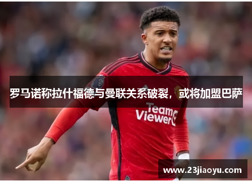 罗马诺称拉什福德与曼联关系破裂，或将加盟巴萨